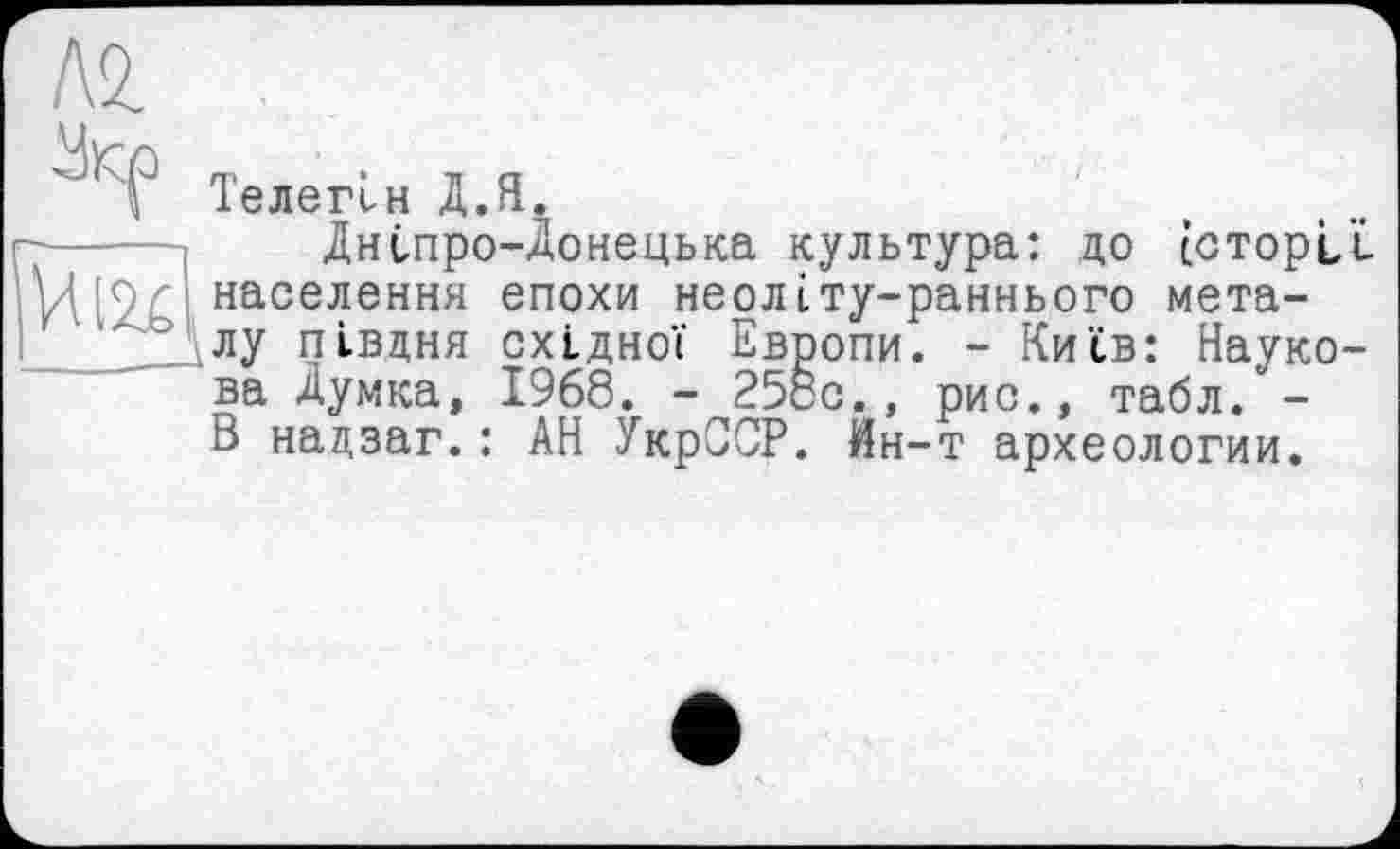 ﻿А2.

Телегін Д.Я.
Дніпро-Донецька культура: до історії населення епохи неолІту-раннього металу півдня східної Европи. - Київ: Наукова Думка, 1968. - 25сс., рис., табл. -В надзаг.: АН УкрССР. Ин-т археологии.